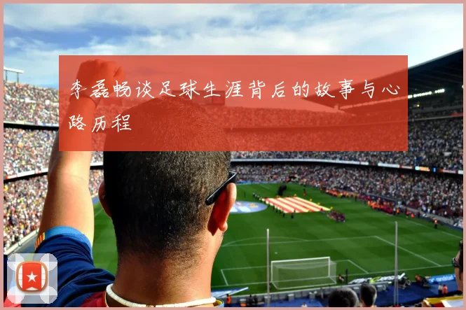 李磊畅谈足球生涯背后的故事与心路历程