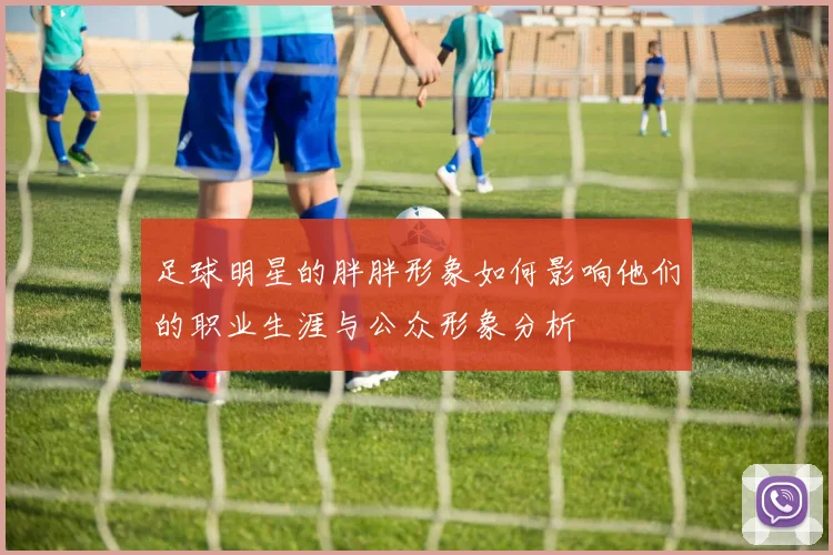 足球明星的胖胖形象如何影响他们的职业生涯与公众形象分析
