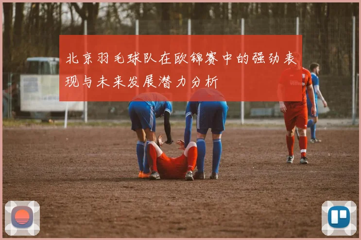 北京羽毛球队在欧锦赛中的强劲表现与未来发展潜力分析
