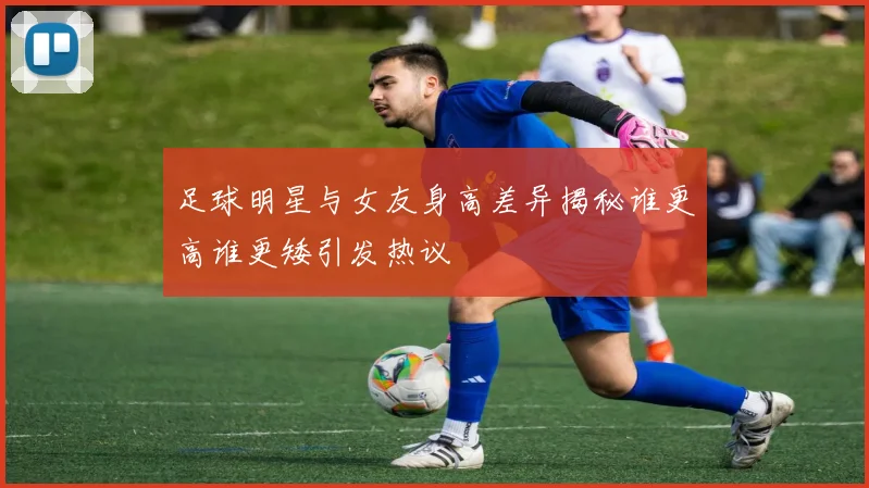 足球明星与女友身高差异揭秘谁更高谁更矮引发热议