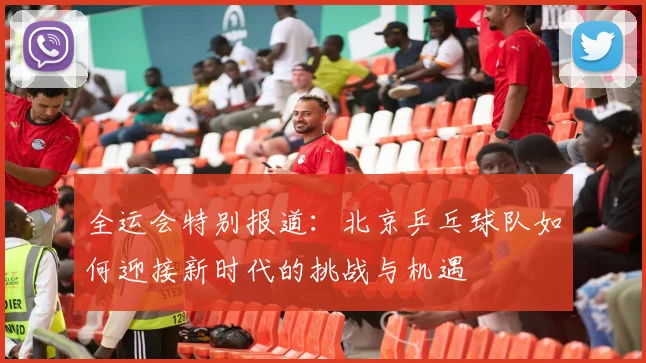 全运会特别报道：北京乒乓球队如何迎接新时代的挑战与机遇