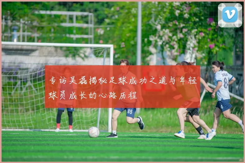 专访吴磊揭秘足球成功之道与年轻球员成长的心路历程