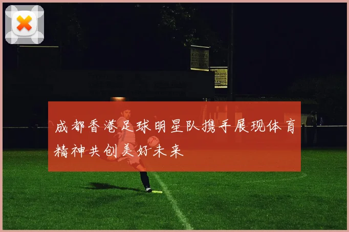 成都香港足球明星队携手展现体育精神共创美好未来