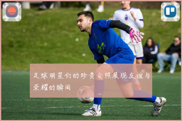 足球明星们的珍贵合照展现友谊与荣耀的瞬间