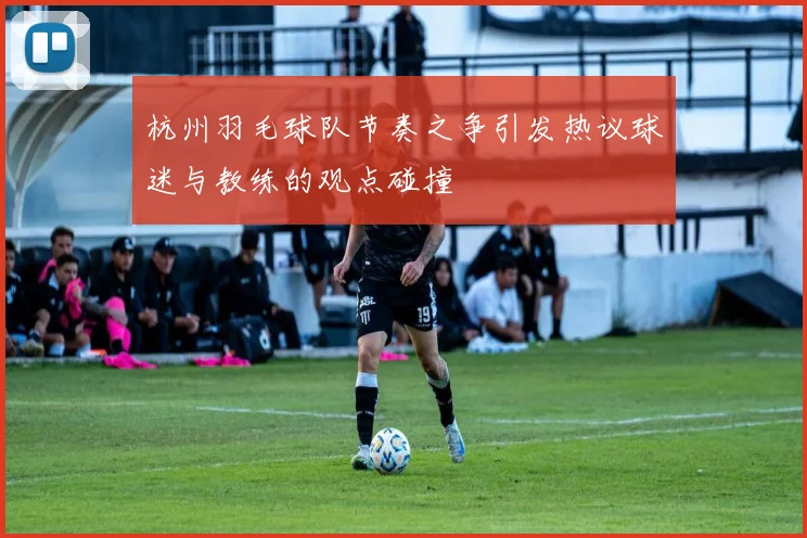 杭州羽毛球队节奏之争引发热议球迷与教练的观点碰撞