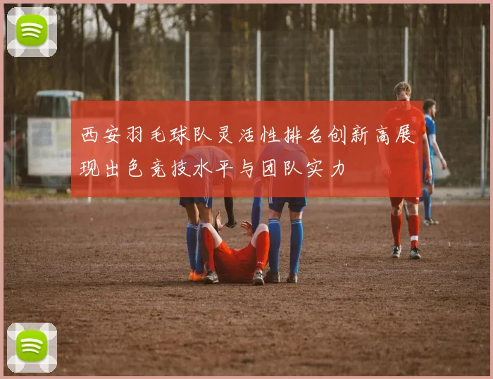 西安羽毛球队灵活性排名创新高展现出色竞技水平与团队实力