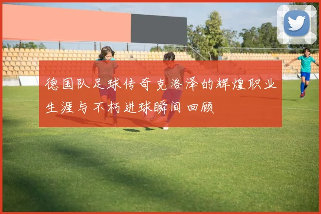 德国队足球传奇克洛泽的辉煌职业生涯与不朽进球瞬间回顾