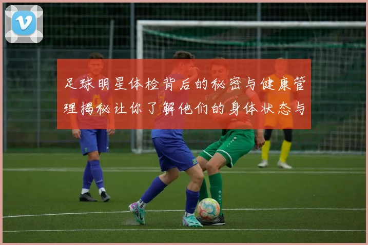 足球明星体检背后的秘密与健康管理揭秘让你了解他们的身体状态与职业生涯