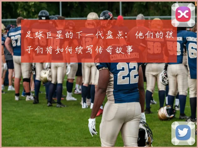 足球巨星的下一代盘点：他们的孩子们将如何续写传奇故事