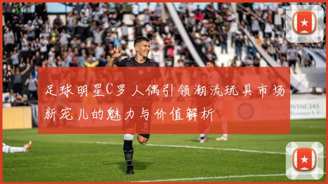 足球明星C罗人偶引领潮流玩具市场新宠儿的魅力与价值解析