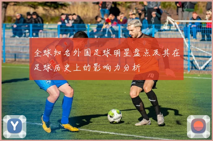 全球知名外国足球明星盘点及其在足球历史上的影响力分析
