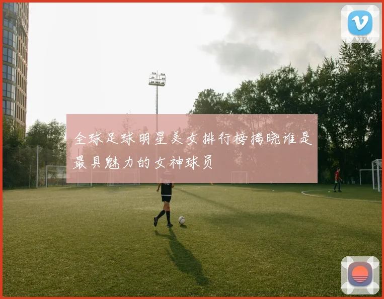 全球足球明星美女排行榜揭晓谁是最具魅力的女神球员