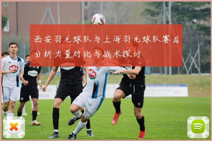 西安羽毛球队与上海羽毛球队赛后分析力量对比与战术探讨