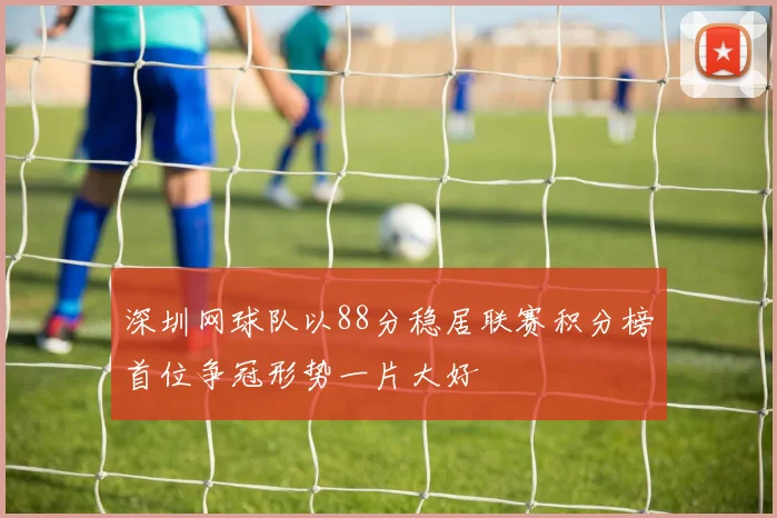 深圳网球队以88分稳居联赛积分榜首位争冠形势一片大好