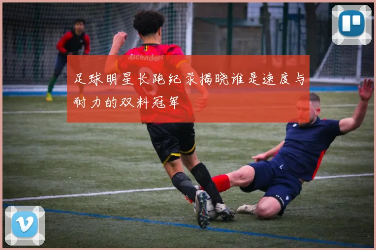 足球明星长跑纪录揭晓谁是速度与耐力的双料冠军