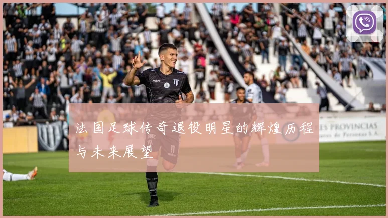 法国足球传奇退役明星的辉煌历程与未来展望