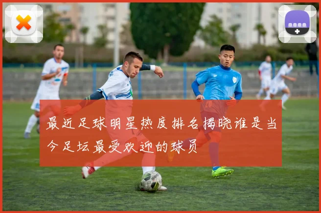 最近足球明星热度排名揭晓谁是当今足坛最受欢迎的球员