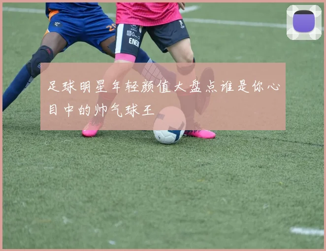 足球明星年轻颜值大盘点谁是你心目中的帅气球王