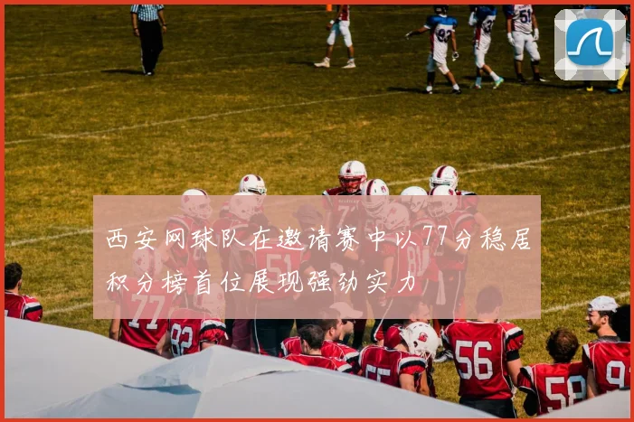 西安网球队在邀请赛中以77分稳居积分榜首位展现强劲实力