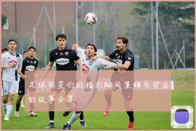 足球明星们的精彩瞬间集锦与背后的故事分享