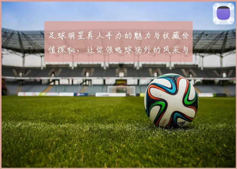 足球明星真人手办的魅力与收藏价值探秘，让你领略球场外的风采与艺术之美