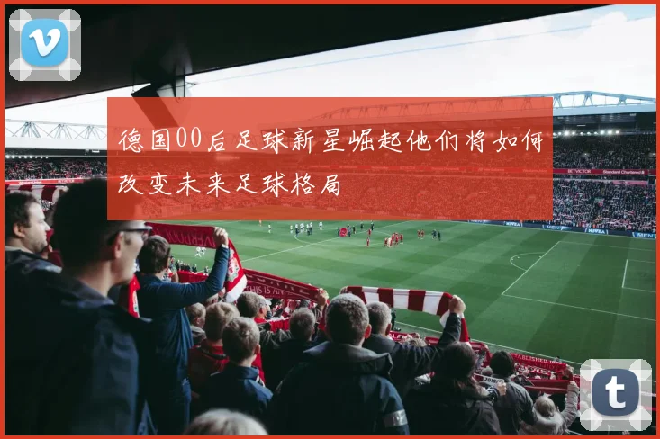 德国00后足球新星崛起他们将如何改变未来足球格局