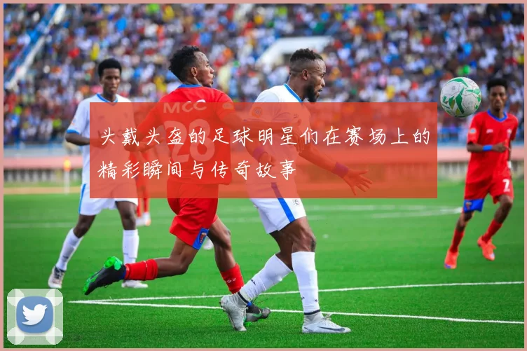 头戴头盔的足球明星们在赛场上的精彩瞬间与传奇故事