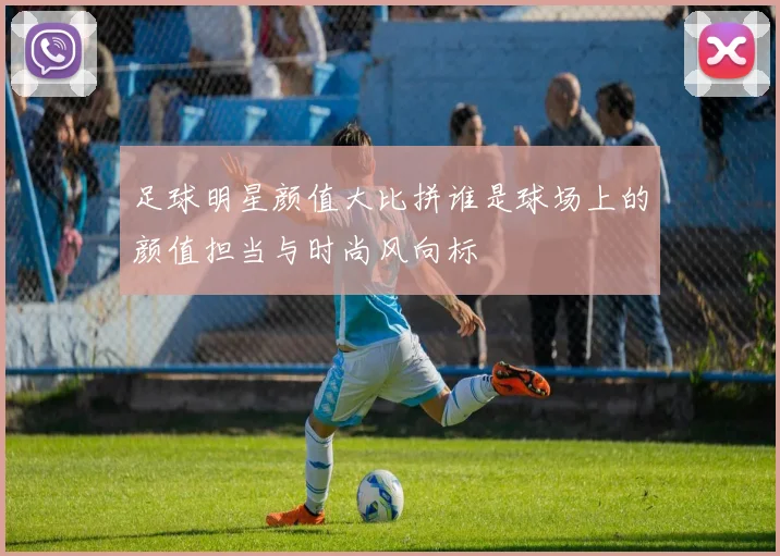 足球明星颜值大比拼谁是球场上的颜值担当与时尚风向标