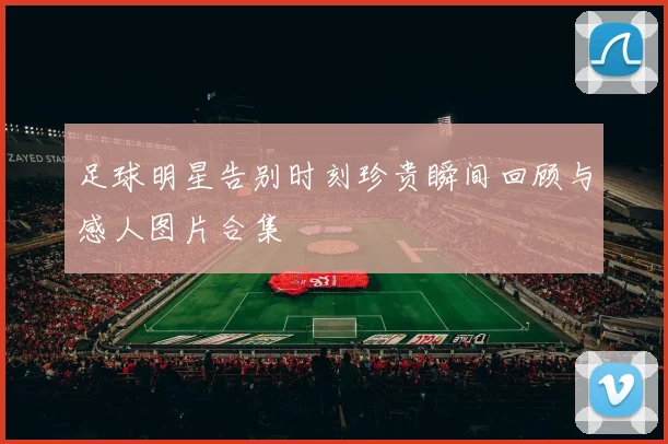 足球明星告别时刻珍贵瞬间回顾与感人图片合集