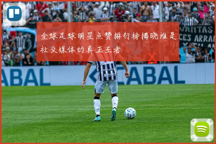 全球足球明星点赞排行榜揭晓谁是社交媒体的真正王者