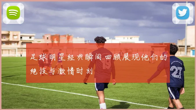 足球明星经典瞬间回顾展现他们的绝技与激情时刻