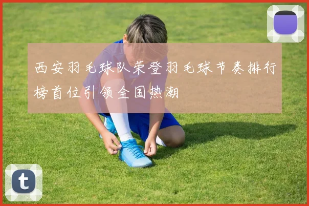 西安羽毛球队荣登羽毛球节奏排行榜首位引领全国热潮