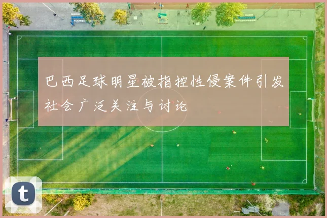 巴西足球明星被指控性侵案件引发社会广泛关注与讨论