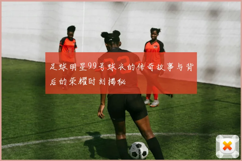 足球明星99号球衣的传奇故事与背后的荣耀时刻揭秘