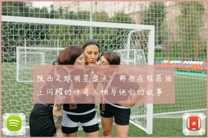 陕西足球明星盘点：那些在绿茵场上闪耀的传奇人物与他们的故事
